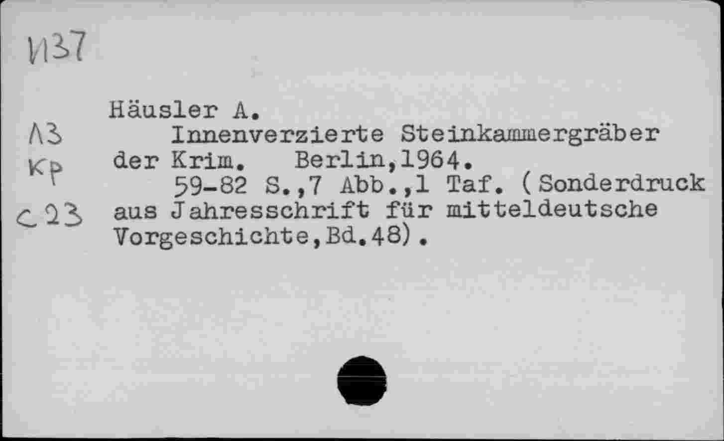 ﻿ції
Häusler A.
ЛЬ	Innenverzierte Steinkainmergräber
Kp der Krim. Berlin, 1964.
59-82 S.,7 Abb.,1 Taf. (Sonderdruck aus Jahresschrift für mitteldeutsche Vorgeschichte,Bd.48).